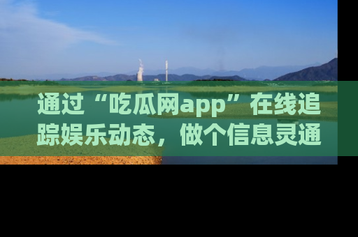 通过“吃瓜网app”在线追踪娱乐动态，做个信息灵通的吃瓜群众！