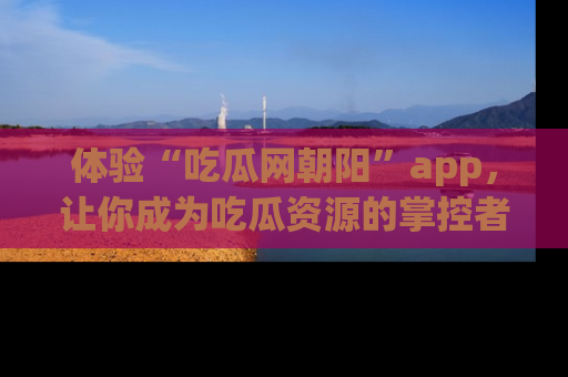 体验“吃瓜网朝阳”app，让你成为吃瓜资源的掌控者，独家资讯尽在掌握！