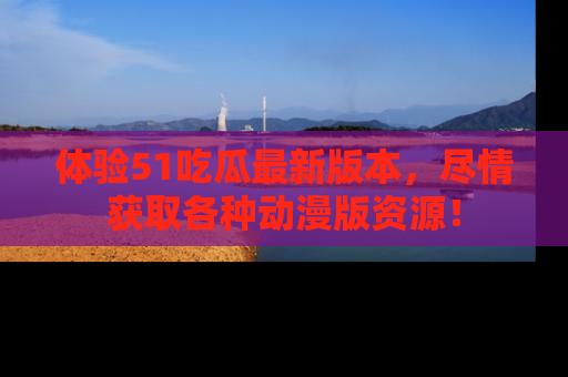 体验51吃瓜最新版本，尽情获取各种动漫版资源！