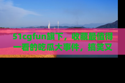 51cgfun旗下,收藏最值得一看的吃瓜大事件,搞笑又精彩!