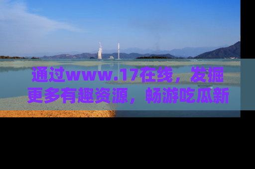 通过www.17在线，发掘更多有趣资源，畅游吃瓜新闻海洋