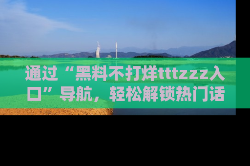 通过“黑料不打烊tttzzz入口”导航，轻松解锁热门话题及娱乐圈黑料内幕