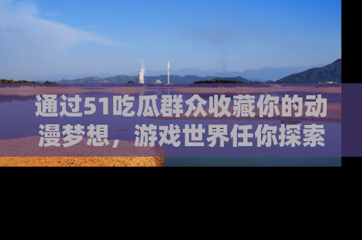 通过51吃瓜群众收藏你的动漫梦想，游戏世界任你探索