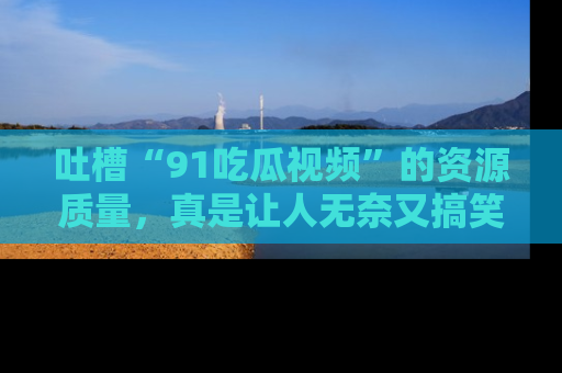 吐槽“91吃瓜视频”的资源质量，真是让人无奈又搞笑！
