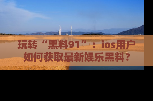 玩转“黑料91”：ios用户如何获取最新娱乐黑料？