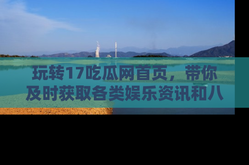 玩转17吃瓜网首页，带你及时获取各类娱乐资讯和八卦故事！