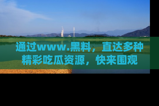 通过www.黑料，直达多种精彩吃瓜资源，快来围观