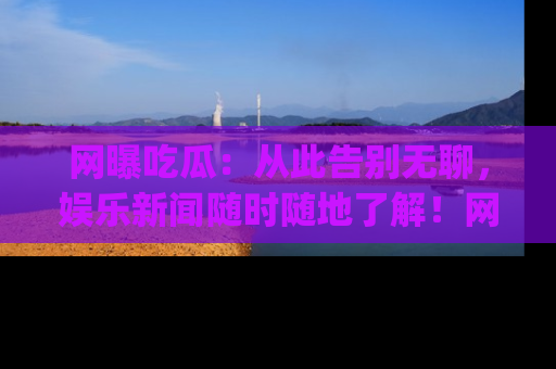 网曝吃瓜：从此告别无聊，娱乐新闻随时随地了解！网址：www.wangbaoegua.com