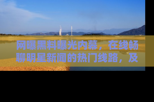 网曝黑料曝光内幕，在线畅聊明星新闻的热门线路，及时掌握最新消息！