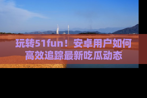 玩转51fun！安卓用户如何高效追踪最新吃瓜动态