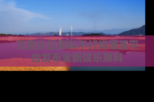 万里长征黑料不打烊泡芙平台发布全新娱乐黑料