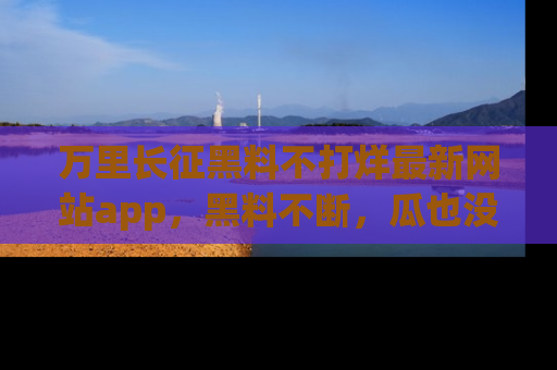 万里长征黑料不打烊最新网站app，黑料不断，瓜也没断，真香！