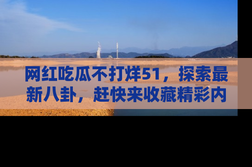 网红吃瓜不打烊51，探索最新八卦，赶快来收藏精彩内容！
