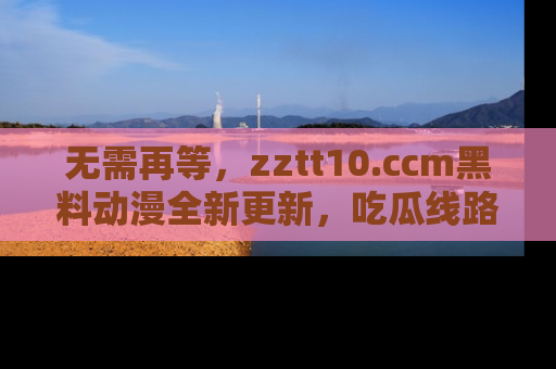 无需再等，zztt10.ccm黑料动漫全新更新，吃瓜线路佛系推荐！