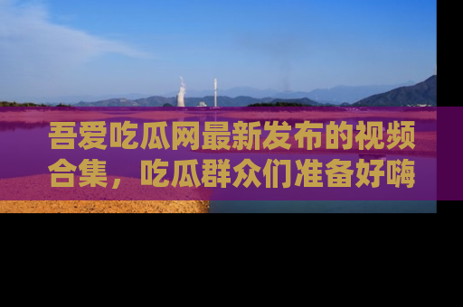 吾爱吃瓜网最新发布的视频合集,吃瓜群众们准备好嗨起来了吗?