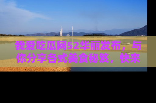 我爱吃瓜网52华丽发布，与你分享各式美食秘笈，快来加入我们的吃瓜大家庭！