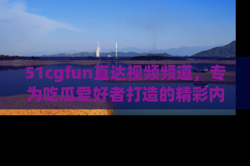 51cgfun直达视频频道，专为吃瓜爱好者打造的精彩内容库！