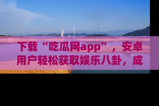 下载“吃瓜网app”，安卓用户轻松获取娱乐八卦，成为身边的知情达人！