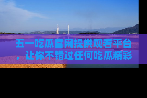 五一吃瓜官网提供观看平台,让你不错过任何吃瓜精彩瞬间