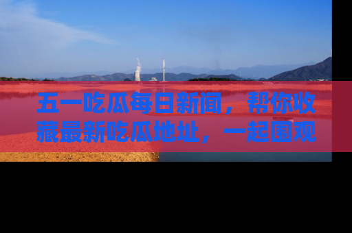 五一吃瓜每日新闻,帮你收藏最新吃瓜地址,一起围观吧!