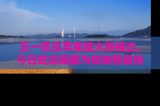五一吃瓜苹果版火热推出，今日吃瓜娜娜为你推荐最佳美食！