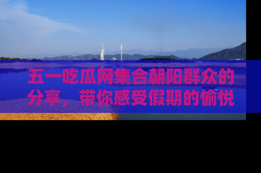 五一吃瓜网集合朝阳群众的分享,带你感受假期的愉悦!