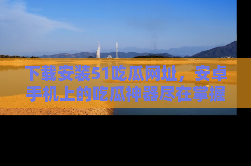下载安装51吃瓜网址，安卓手机上的吃瓜神器尽在掌握