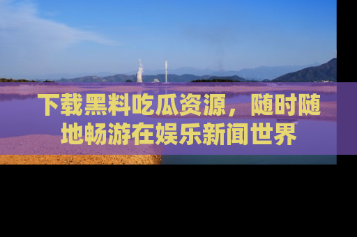 下载黑料吃瓜资源,随时随地畅游在娱乐新闻世界