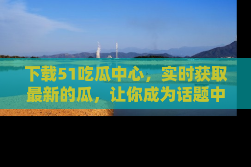下载51吃瓜中心，实时获取最新的瓜，让你成为话题中心的焦点！