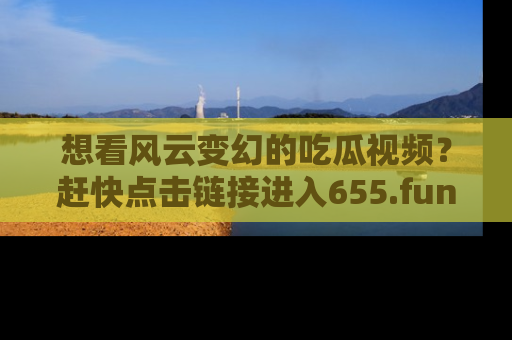 想看风云变幻的吃瓜视频？赶快点击链接进入655.fun吧！