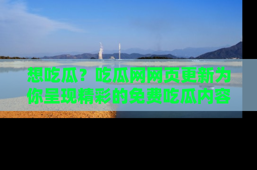 想吃瓜？吃瓜网网页更新为你呈现精彩的免费吃瓜内容！