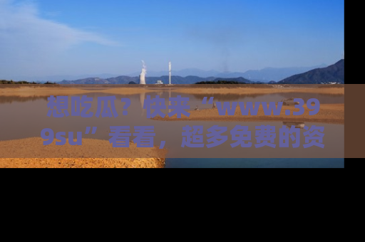 想吃瓜?快来“www.399su”看看,超多免费的资源让你尽情享受!