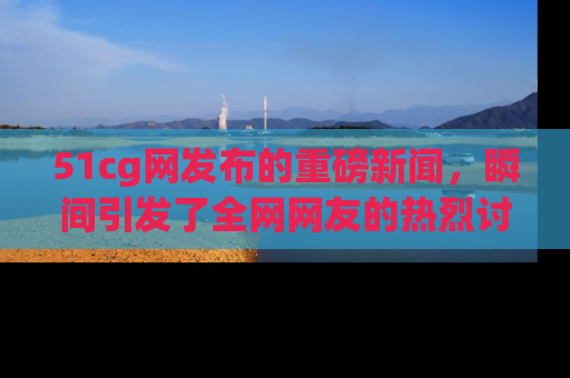 51cg网发布的重磅新闻，瞬间引发了全网网友的热烈讨论！