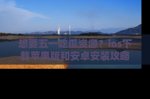 想要五一吃瓜资源?ios下载苹果版和安卓安装攻略