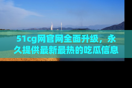51cg网官网全面升级，永久提供最新最热的吃瓜信息，助你永远走在潮流前端！