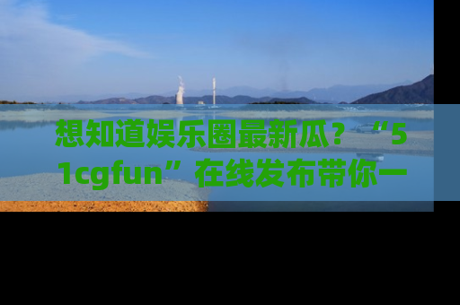 想知道娱乐圈最新瓜？“51cgfun”在线发布带你一探究竟！