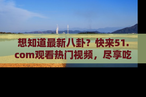 想知道最新八卦？快来51.com观看热门视频，尽享吃瓜乐趣！