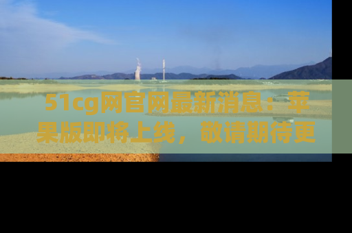 51cg网官网最新消息：苹果版即将上线，敬请期待更多吃瓜内容！