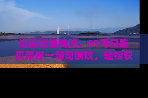 选择正确线路，51每日吃瓜带你一句句刨坟，轻松获取娱乐新资讯