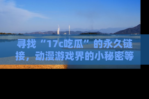 寻找“17c吃瓜”的永久链接，动漫游戏界的小秘密等你来揭秘！