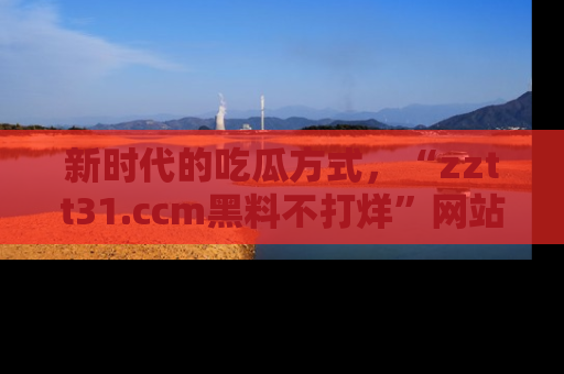 新时代的吃瓜方式，“zztt31.ccm黑料不打烊”网站为iOS用户带来惊喜