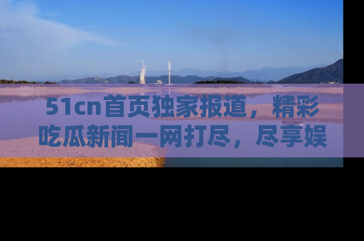 51cn首页独家报道，精彩吃瓜新闻一网打尽，尽享娱乐盛宴