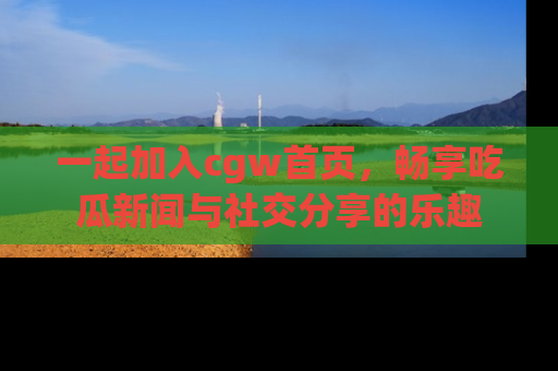 一起加入cgw首页，畅享吃瓜新闻与社交分享的乐趣