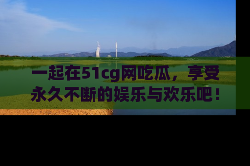 一起在51cg网吃瓜，享受永久不断的娱乐与欢乐吧！