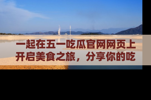 一起在五一吃瓜官网网页上开启美食之旅，分享你的吃瓜故事与精彩瞬间！