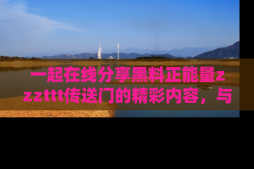 一起在线分享黑料正能量zzzttt传送门的精彩内容，与朋友互动！