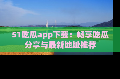 51吃瓜app下载：畅享吃瓜分享与最新地址推荐