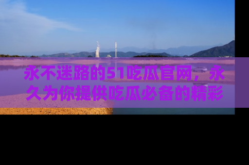永不迷路的51吃瓜官网，永久为你提供吃瓜必备的精彩资讯