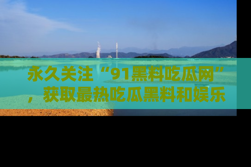 永久关注“91黑料吃瓜网”，获取最热吃瓜黑料和娱乐资讯