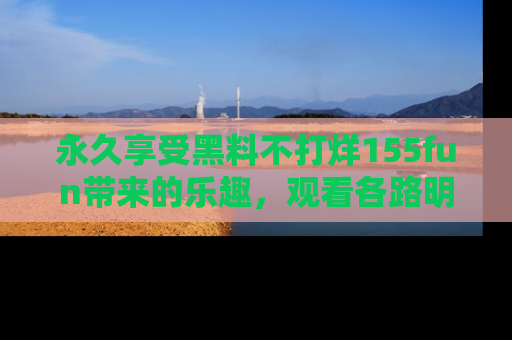 永久享受黑料不打烊155fun带来的乐趣，观看各路明星的内幕故事！